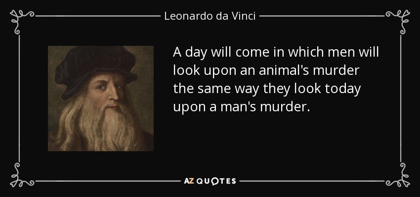 A day will come in which men will look upon an animal's murder the same way they look today upon a man's murder. - Leonardo da Vinci