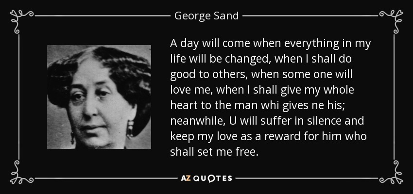 A day will come when everything in my life will be changed, when I shall do good to others, when some one will love me, when I shall give my whole heart to the man whi gives ne his; neanwhile, U will suffer in silence and keep my love as a reward for him who shall set me free. - George Sand