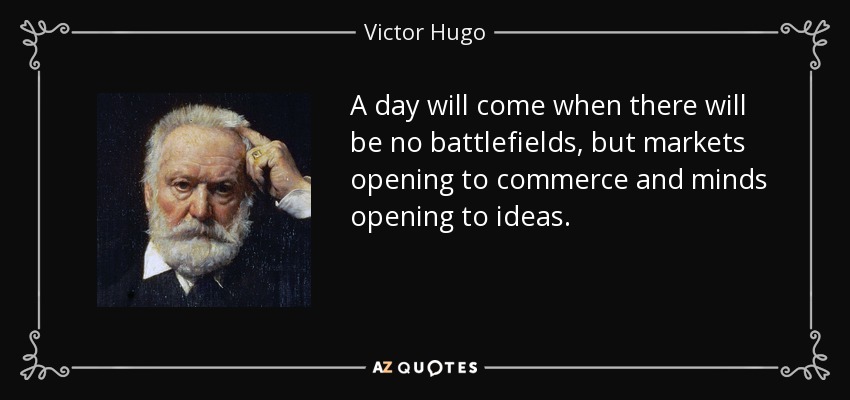 A day will come when there will be no battlefields, but markets opening to commerce and minds opening to ideas. - Victor Hugo