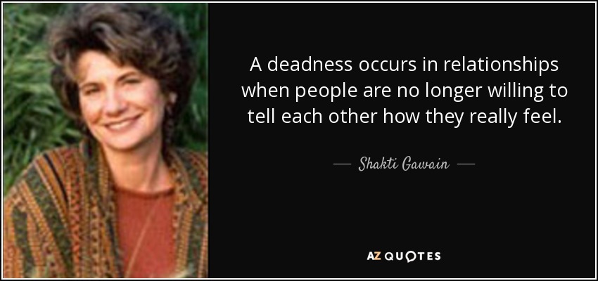 A deadness occurs in relationships when people are no longer willing to tell each other how they really feel. - Shakti Gawain