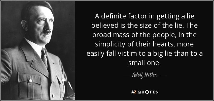 A definite factor in getting a lie believed is the size of the lie. The broad mass of the people, in the simplicity of their hearts, more easily fall victim to a big lie than to a small one. - Adolf Hitler