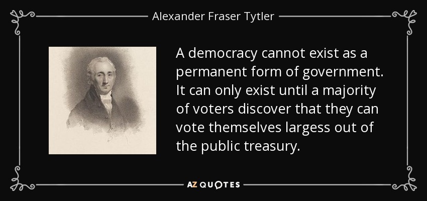 A democracy cannot exist as a permanent form of government. It can only exist until a majority of voters discover that they can vote themselves largess out of the public treasury. - Alexander Fraser Tytler