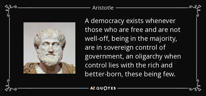 A democracy exists whenever those who are free and are not well-off, being in the majority, are in sovereign control of government, an oligarchy when control lies with the rich and better-born, these being few. - Aristotle