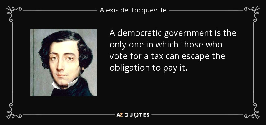 A democratic government is the only one in which those who vote for a tax can escape the obligation to pay it. - Alexis de Tocqueville