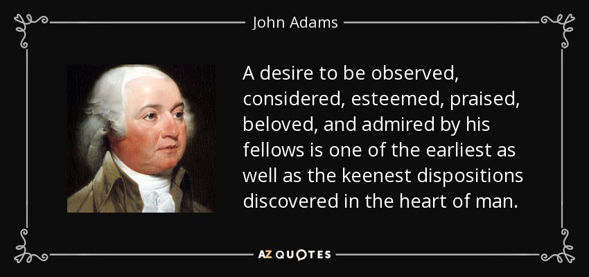 A desire to be observed, considered, esteemed, praised, beloved, and admired by his fellows is one of the earliest as well as the keenest dispositions discovered in the heart of man. - John Adams