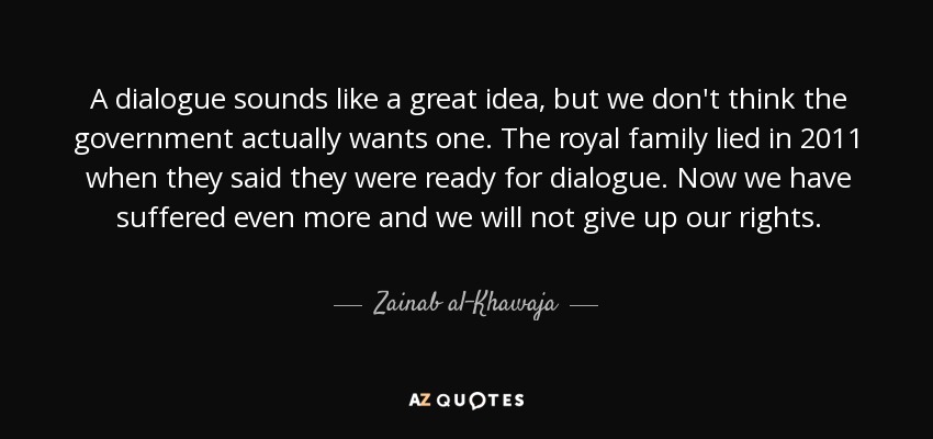 A dialogue sounds like a great idea, but we don't think the government actually wants one. The royal family lied in 2011 when they said they were ready for dialogue. Now we have suffered even more and we will not give up our rights. - Zainab al-Khawaja
