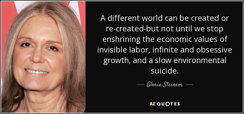 A different world can be created or re-created-but not until we stop enshrining the economic values of invisible labor, infinite and obsessive growth, and a slow environmental suicide. - Gloria Steinem