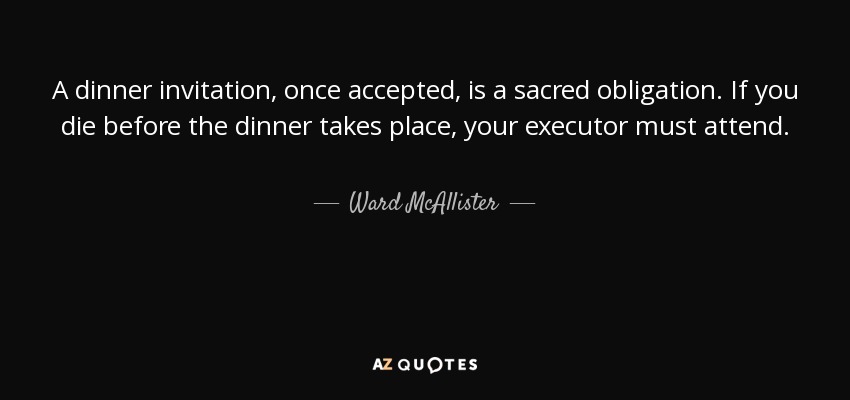 A dinner invitation, once accepted, is a sacred obligation. If you die before the dinner takes place, your executor must attend. - Ward McAllister