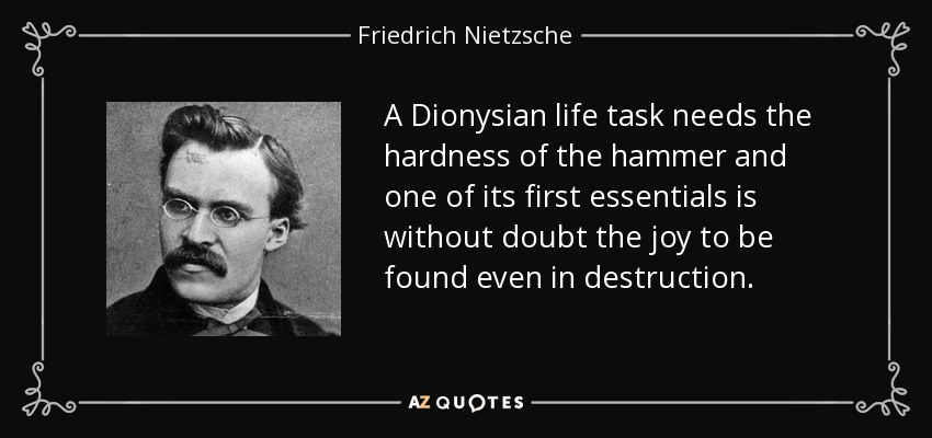 A Dionysian life task needs the hardness of the hammer and one of its first essentials is without doubt the joy to be found even in destruction. - Friedrich Nietzsche
