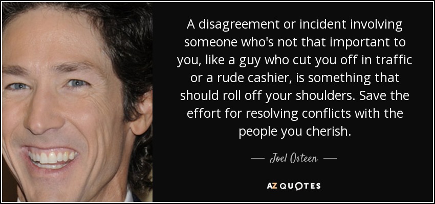 A disagreement or incident involving someone who's not that important to you, like a guy who cut you off in traffic or a rude cashier, is something that should roll off your shoulders. Save the effort for resolving conflicts with the people you cherish. - Joel Osteen