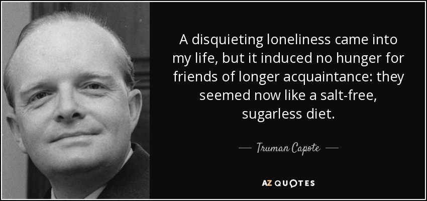 A disquieting loneliness came into my life, but it induced no hunger for friends of longer acquaintance: they seemed now like a salt-free, sugarless diet. - Truman Capote