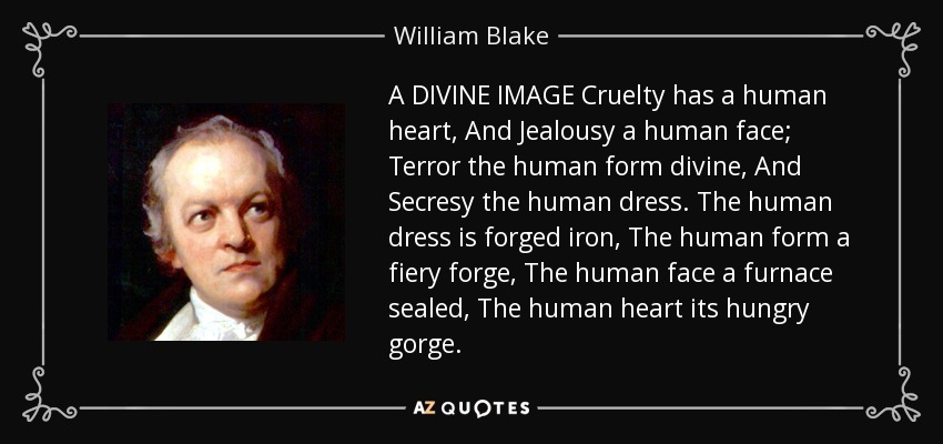 A DIVINE IMAGE Cruelty has a human heart, And Jealousy a human face; Terror the human form divine, And Secresy the human dress. The human dress is forged iron, The human form a fiery forge, The human face a furnace sealed, The human heart its hungry gorge. - William Blake