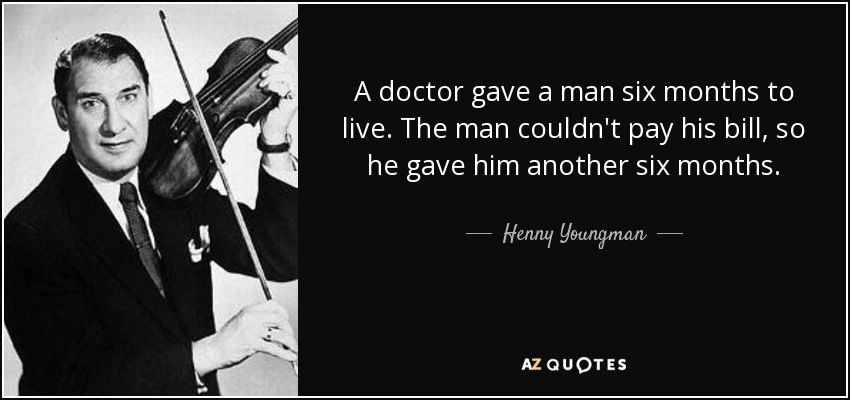 A doctor gave a man six months to live. The man couldn't pay his bill, so he gave him another six months. - Henny Youngman