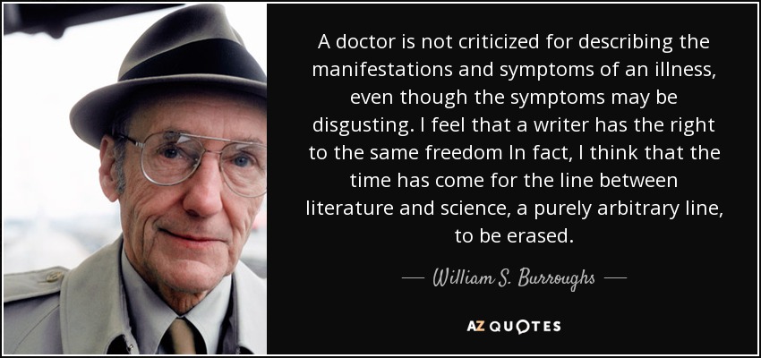 A doctor is not criticized for describing the manifestations and symptoms of an illness, even though the symptoms may be disgusting. I feel that a writer has the right to the same freedom In fact, I think that the time has come for the line between literature and science, a purely arbitrary line, to be erased. - William S. Burroughs