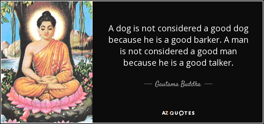 A dog is not considered a good dog because he is a good barker. A man is not considered a good man because he is a good talker. - Gautama Buddha