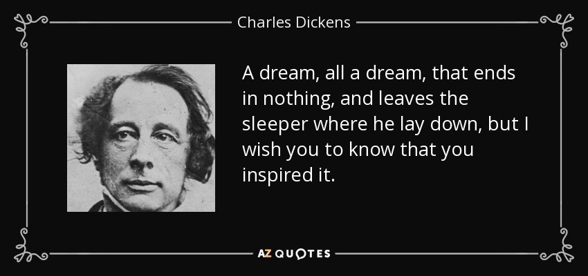 A dream, all a dream, that ends in nothing, and leaves the sleeper where he lay down, but I wish you to know that you inspired it. - Charles Dickens