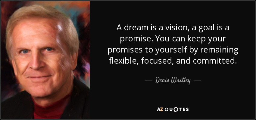 A dream is a vision, a goal is a promise. You can keep your promises to yourself by remaining flexible, focused, and committed. - Denis Waitley
