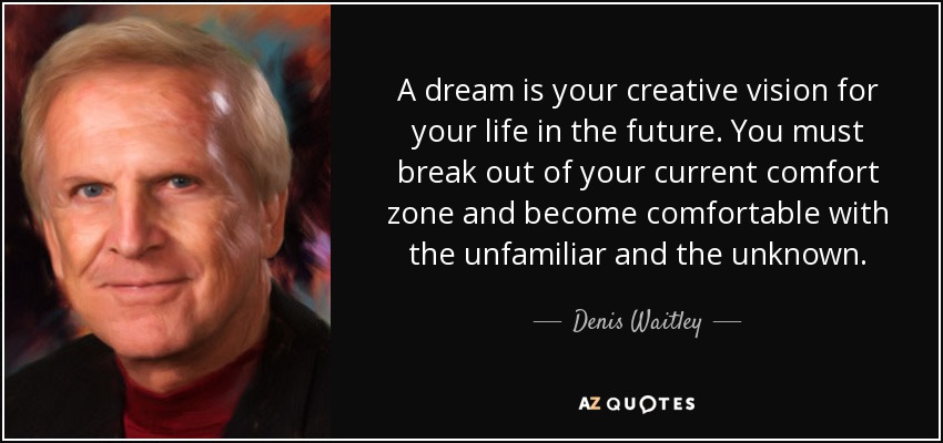 A dream is your creative vision for your life in the future. You must break out of your current comfort zone and become comfortable with the unfamiliar and the unknown. - Denis Waitley