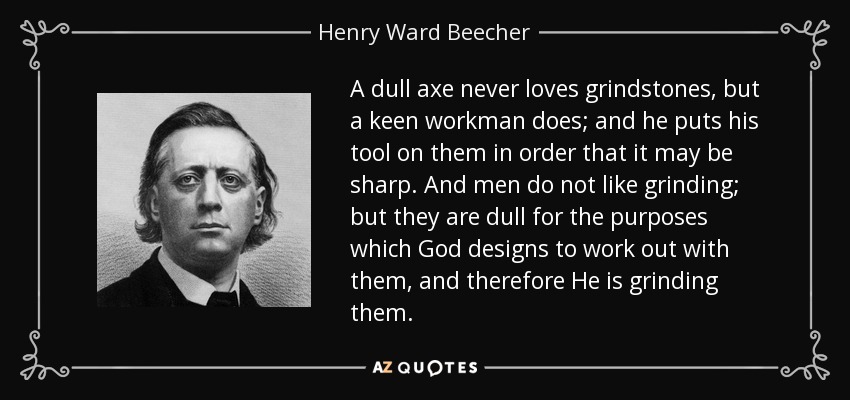 A dull axe never loves grindstones, but a keen workman does; and he puts his tool on them in order that it may be sharp. And men do not like grinding; but they are dull for the purposes which God designs to work out with them, and therefore He is grinding them. - Henry Ward Beecher
