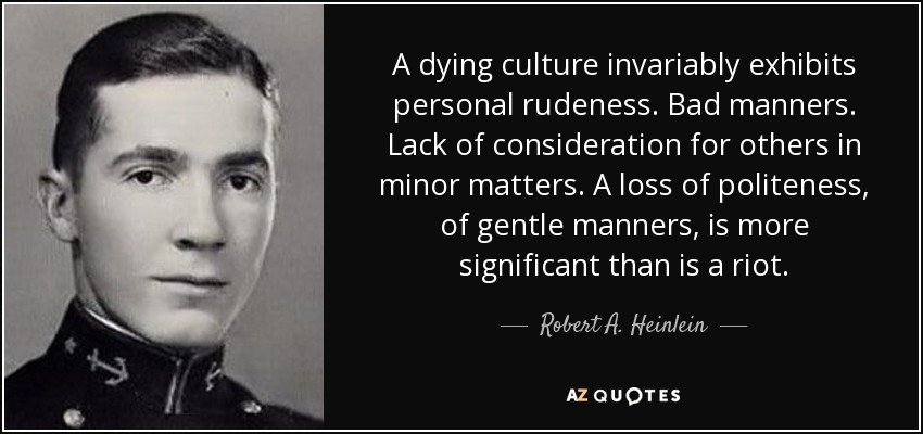 A dying culture invariably exhibits personal rudeness. Bad manners. Lack of consideration for others in minor matters. A loss of politeness, of gentle manners, is more significant than is a riot. - Robert A. Heinlein