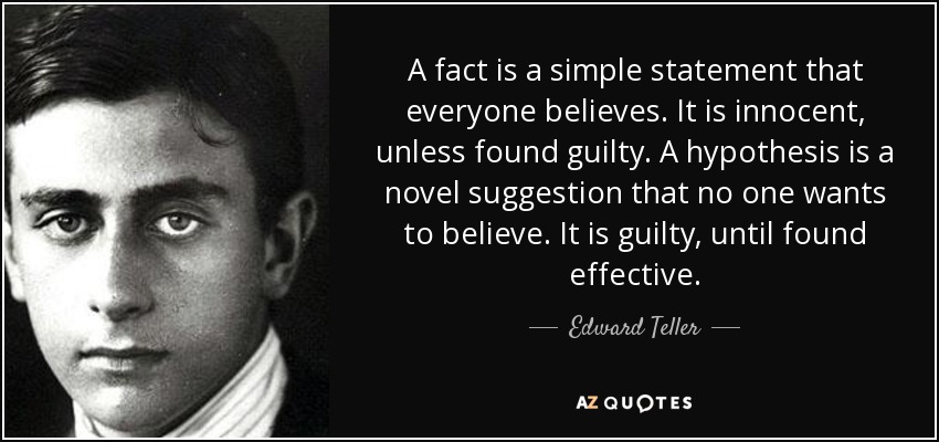 A fact is a simple statement that everyone believes. It is innocent, unless found guilty. A hypothesis is a novel suggestion that no one wants to believe. It is guilty, until found effective. - Edward Teller