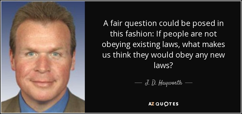 A fair question could be posed in this fashion: If people are not obeying existing laws, what makes us think they would obey any new laws? - J. D. Hayworth