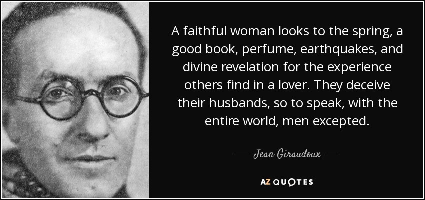 A faithful woman looks to the spring, a good book, perfume, earthquakes, and divine revelation for the experience others find in a lover. They deceive their husbands, so to speak, with the entire world, men excepted. - Jean Giraudoux