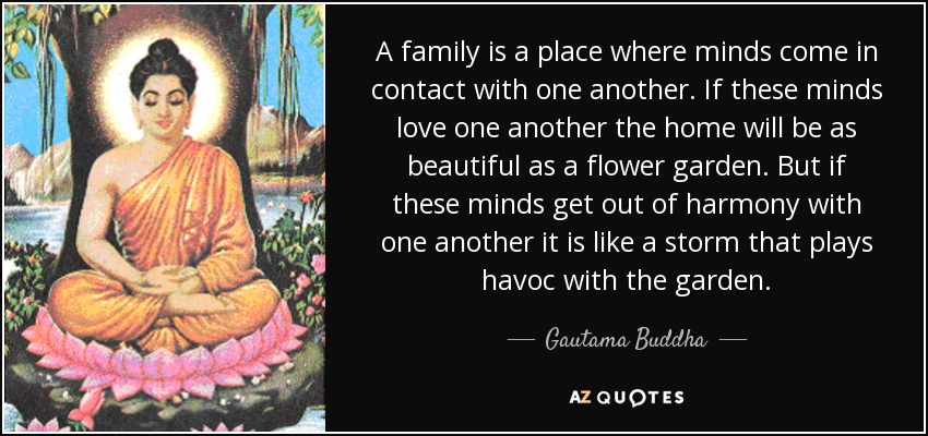 A family is a place where minds come in contact with one another. If these minds love one another the home will be as beautiful as a flower garden. But if these minds get out of harmony with one another it is like a storm that plays havoc with the garden. - Gautama Buddha