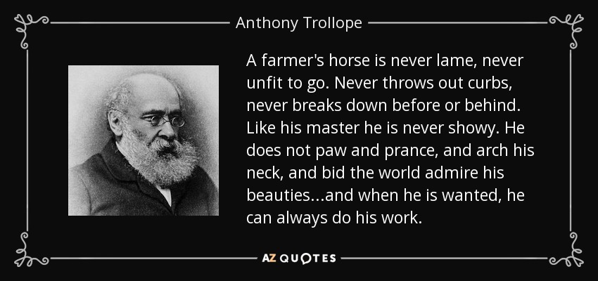 A farmer's horse is never lame, never unfit to go. Never throws out curbs, never breaks down before or behind. Like his master he is never showy. He does not paw and prance, and arch his neck, and bid the world admire his beauties...and when he is wanted, he can always do his work. - Anthony Trollope