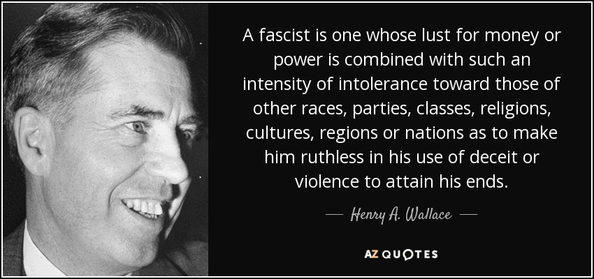 A fascist is one whose lust for money or power is combined with such an intensity of intolerance toward those of other races, parties, classes, religions, cultures, regions or nations as to make him ruthless in his use of deceit or violence to attain his ends. - Henry A. Wallace