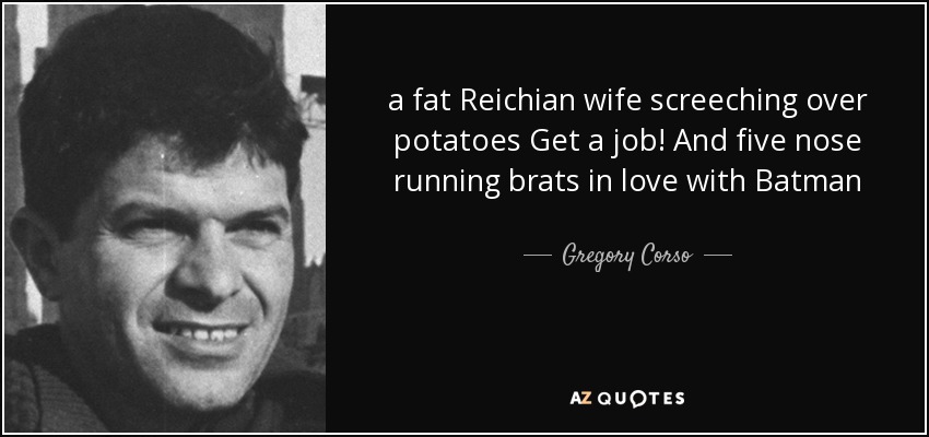 a fat Reichian wife screeching over potatoes Get a job! And five nose running brats in love with Batman - Gregory Corso