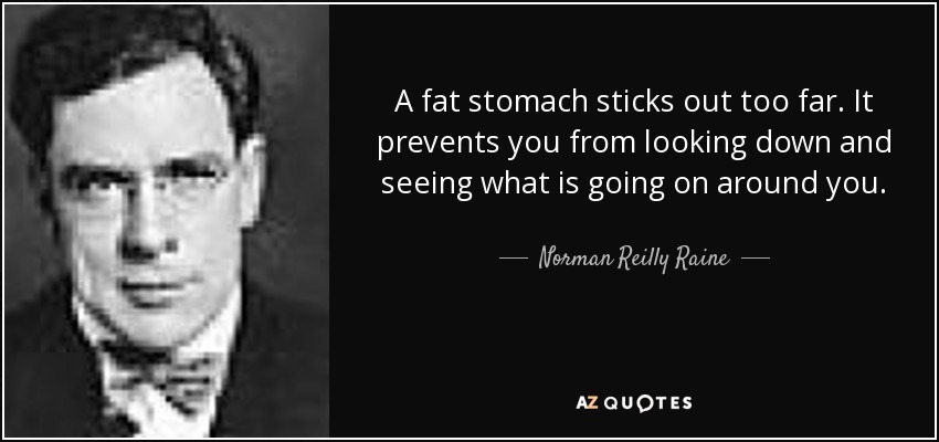 A fat stomach sticks out too far. It prevents you from looking down and seeing what is going on around you. - Norman Reilly Raine