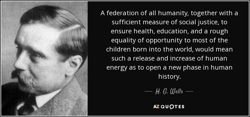 A federation of all humanity, together with a sufficient measure of social justice, to ensure health, education, and a rough equality of opportunity to most of the children born into the world, would mean such a release and increase of human energy as to open a new phase in human history. - H. G. Wells