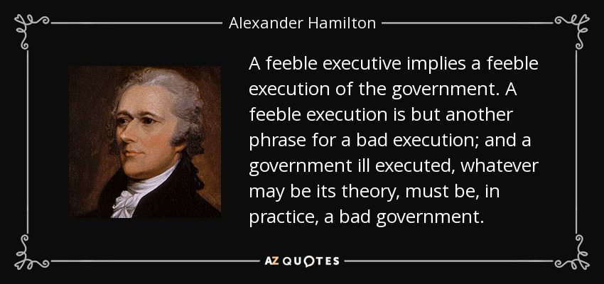 A feeble executive implies a feeble execution of the government. A feeble execution is but another phrase for a bad execution; and a government ill executed, whatever may be its theory, must be, in practice, a bad government. - Alexander Hamilton