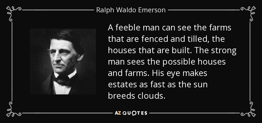 A feeble man can see the farms that are fenced and tilled, the houses that are built. The strong man sees the possible houses and farms. His eye makes estates as fast as the sun breeds clouds. - Ralph Waldo Emerson