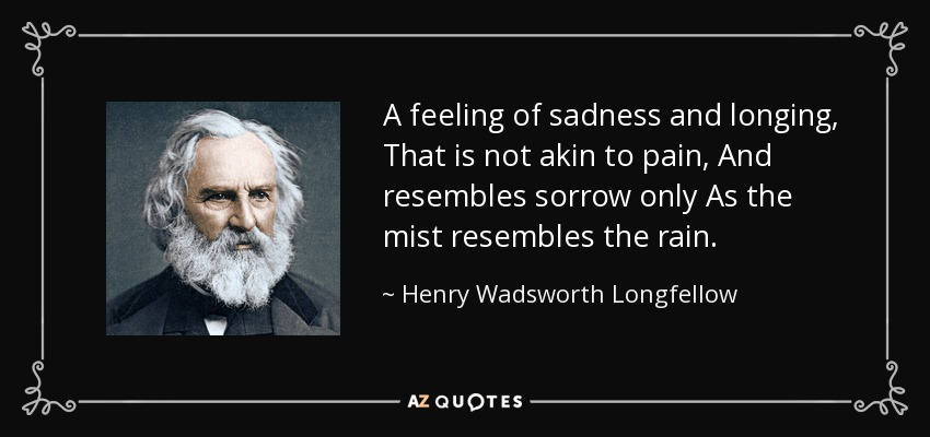 A feeling of sadness and longing, That is not akin to pain, And resembles sorrow only As the mist resembles the rain. - Henry Wadsworth Longfellow