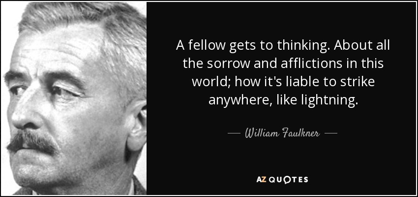 A fellow gets to thinking. About all the sorrow and afflictions in this world; how it's liable to strike anywhere, like lightning. - William Faulkner