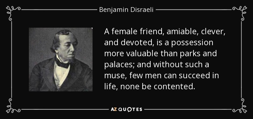 A female friend, amiable, clever, and devoted, is a possession more valuable than parks and palaces; and without such a muse, few men can succeed in life, none be contented. - Benjamin Disraeli