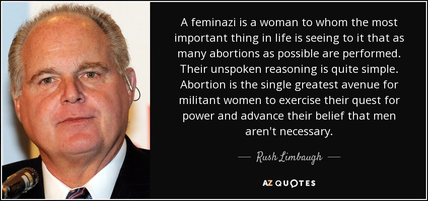 A feminazi is a woman to whom the most important thing in life is seeing to it that as many abortions as possible are performed. Their unspoken reasoning is quite simple. Abortion is the single greatest avenue for militant women to exercise their quest for power and advance their belief that men aren't necessary. - Rush Limbaugh