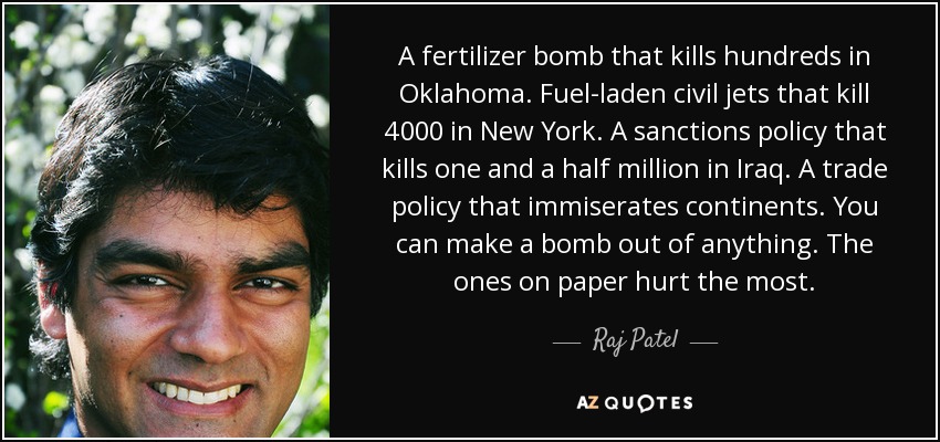 A fertilizer bomb that kills hundreds in Oklahoma. Fuel-laden civil jets that kill 4000 in New York. A sanctions policy that kills one and a half million in Iraq. A trade policy that immiserates continents. You can make a bomb out of anything. The ones on paper hurt the most. - Raj Patel