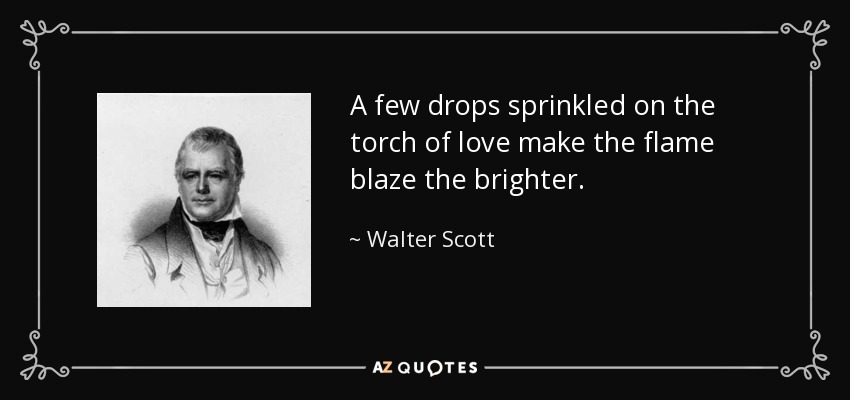 A few drops sprinkled on the torch of love make the flame blaze the brighter. - Walter Scott