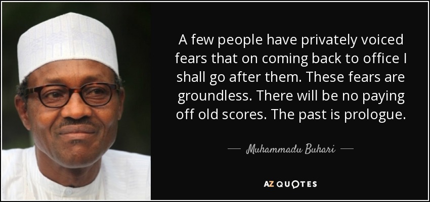 A few people have privately voiced fears that on coming back to office I shall go after them. These fears are groundless. There will be no paying off old scores. The past is prologue. - Muhammadu Buhari