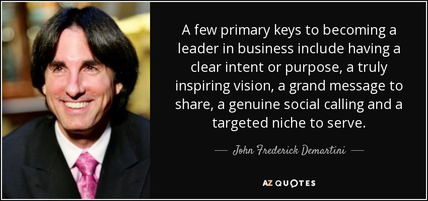 A few primary keys to becoming a leader in business include having a clear intent or purpose, a truly inspiring vision, a grand message to share, a genuine social calling and a targeted niche to serve. - John Frederick Demartini