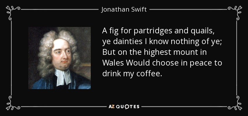 A fig for partridges and quails, ye dainties I know nothing of ye; But on the highest mount in Wales Would choose in peace to drink my coffee. - Jonathan Swift