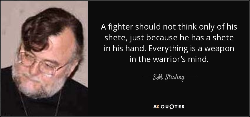 A fighter should not think only of his shete, just because he has a shete in his hand. Everything is a weapon in the warrior's mind. - S.M. Stirling