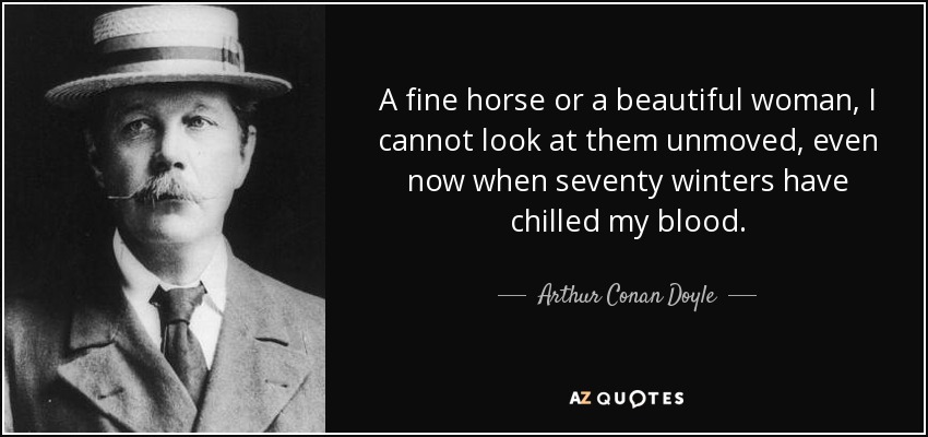 A fine horse or a beautiful woman, I cannot look at them unmoved, even now when seventy winters have chilled my blood. - Arthur Conan Doyle