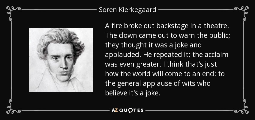 A fire broke out backstage in a theatre. The clown came out to warn the public; they thought it was a joke and applauded. He repeated it; the acclaim was even greater. I think that's just how the world will come to an end: to the general applause of wits who believe it's a joke. - Soren Kierkegaard