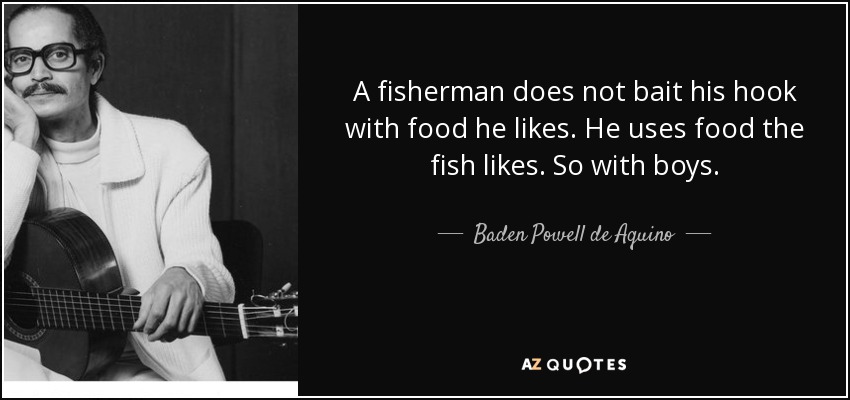 A fisherman does not bait his hook with food he likes. He uses food the fish likes. So with boys. - Baden Powell de Aquino
