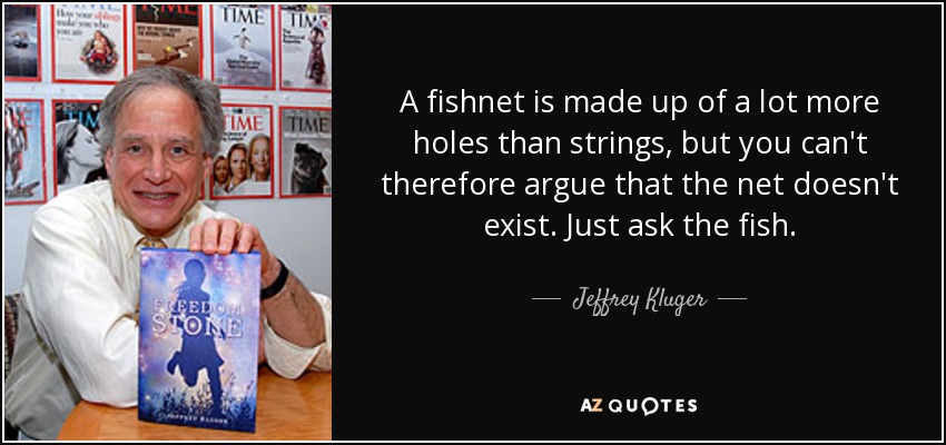 A fishnet is made up of a lot more holes than strings, but you can't therefore argue that the net doesn't exist. Just ask the fish. - Jeffrey Kluger