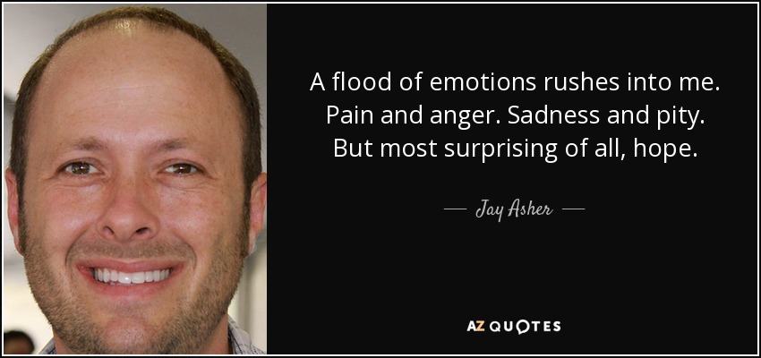 A flood of emotions rushes into me. Pain and anger. Sadness and pity. But most surprising of all, hope. - Jay Asher